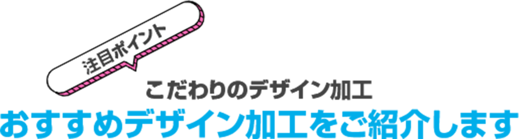 注目ポイント こだわりのデザイン加工おすすめデザイン加工をご紹介しますという見出し画像